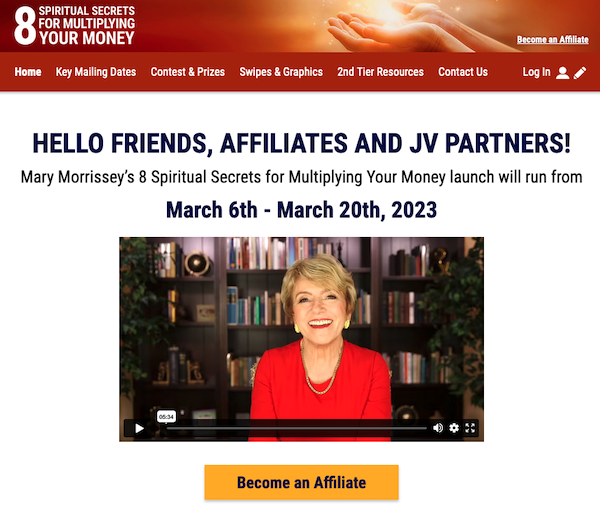 Mary Morrissey - 8 Spiritual Secrets For Multiplying Your Money 2023 Launch Affiliate Program Registration Page Launch Day Is This Coming Monday, March 6th 2023 – Monday, March 20th 2023 $198 Per Sale Commission PLUS Your Share of Thousands in Launch Contest Prizes!