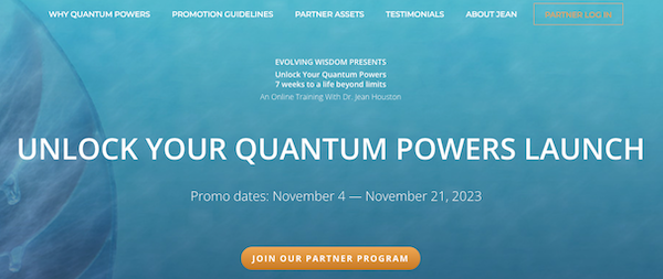 Evolving Wisdom - Dr Jean Houston - Unlock Your Quantum Powers 2023 Launch Affiliate Program JV Invite Page Launch Day: Saturday, November 4th 2023 - Tuesday, November 21st 2023 Successfully Launched Over 17 Times Since 2010! 40K+ Students Have Completed The 7-Week Course!