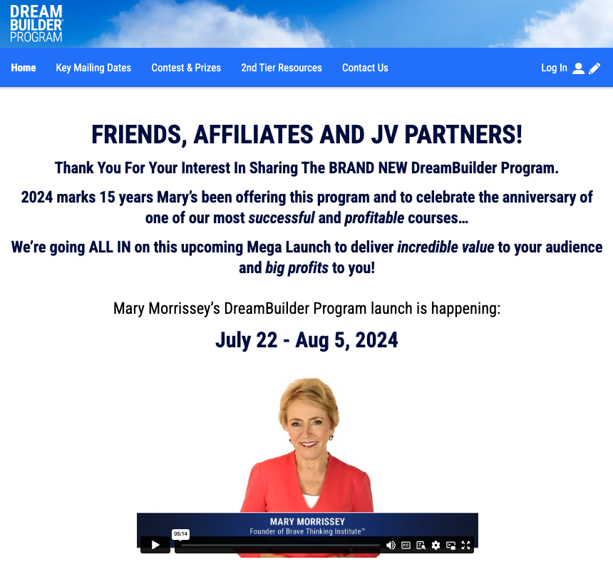 Mary Morrissey - Brave Thinking Institute - 15th Anniversary Dream Builder Program Affiliate Program Registration Page Launch Day: Monday, July 22nd 2024 - Monday, August 5th 2024 We’re Going ALL IN on This Upcoming Mega Launch to Deliver Incredible Value to Your Audience and Big Profits to You!